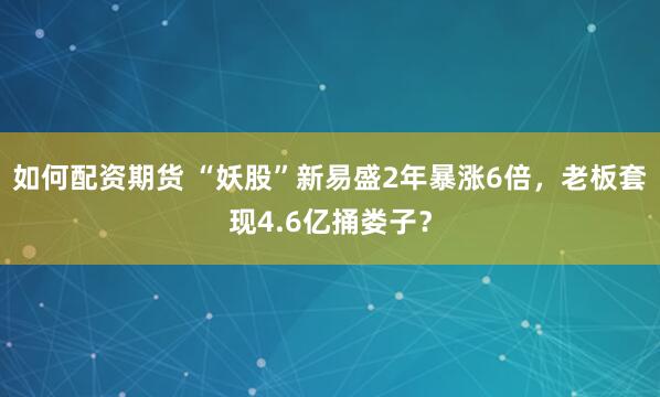 如何配资期货 “妖股”新易盛2年暴涨6倍，老板套现4.6亿捅娄子？