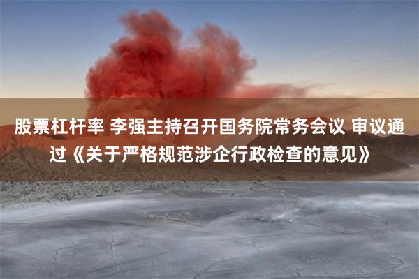 股票杠杆率 李强主持召开国务院常务会议 审议通过《关于严格规范涉企行政检查的意见》