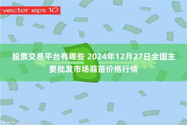 股票交易平台有哪些 2024年12月27日全国主要批发市场蒜苗价格行情