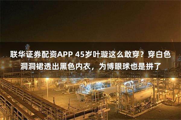联华证券配资APP 45岁叶璇这么敢穿？穿白色洞洞裙透出黑色内衣，为博眼球也是拼了
