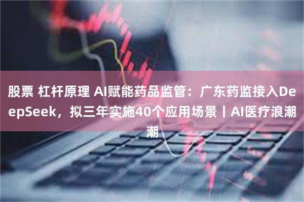 股票 杠杆原理 AI赋能药品监管：广东药监接入DeepSeek，拟三年实施40个应用场景丨AI医疗浪潮