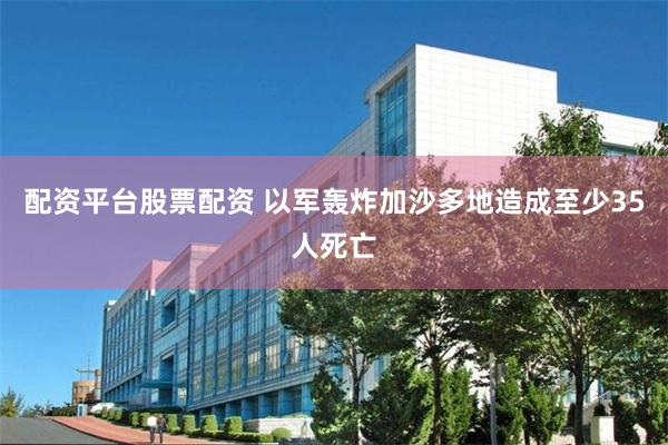 配资平台股票配资 以军轰炸加沙多地造成至少35人死亡