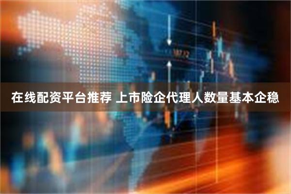 在线配资平台推荐 上市险企代理人数量基本企稳