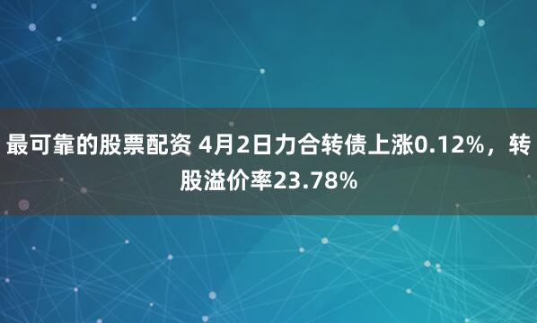 最可靠的股票配资 4月2日力合转债上涨0.12%，转股溢价率23.78%