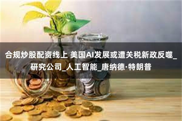 合规炒股配资线上 美国AI发展或遭关税新政反噬_研究公司_人工智能_唐纳德·特朗普