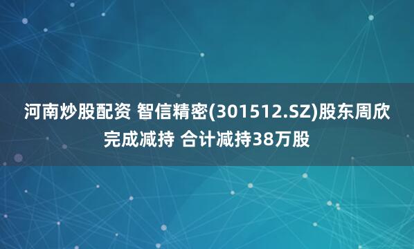 河南炒股配资 智信精密(301512.SZ)股东周欣完成减持 合计减持38万股