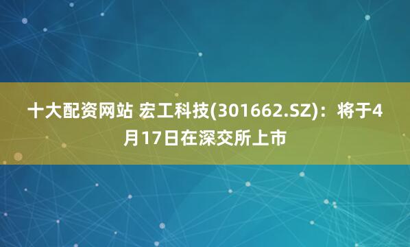 十大配资网站 宏工科技(301662.SZ)：将于4月17日在深交所上市