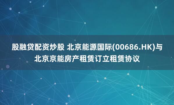 股融贷配资炒股 北京能源国际(00686.HK)与北京京能房产租赁订立租赁协议