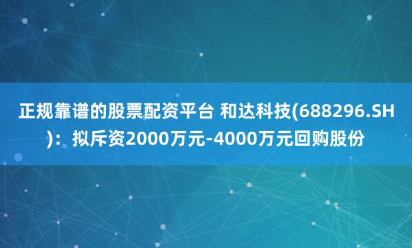 正规靠谱的股票配资平台 和达科技(688296.SH)：拟斥资2000万元-4000万元回购股份