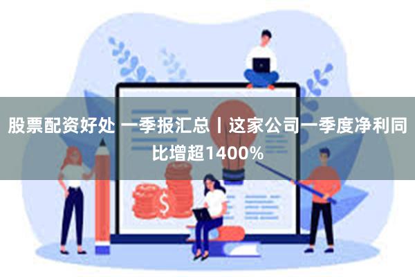 股票配资好处 一季报汇总丨这家公司一季度净利同比增超1400%