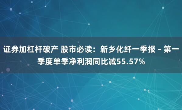 证券加杠杆破产 股市必读：新乡化纤一季报 - 第一季度单季净利润同比减55.57%
