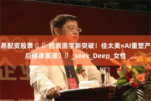 易配资股票 ​​抗衰医学新突破！佳太美×AI重塑产后健康赛道​​_seek_Deep_女性