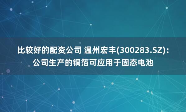 比较好的配资公司 温州宏丰(300283.SZ)：公司生产的铜箔可应用于固态电池
