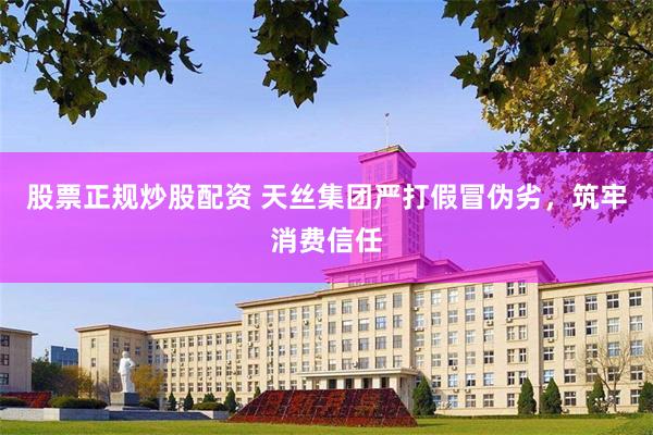 股票正规炒股配资 天丝集团严打假冒伪劣，筑牢消费信任