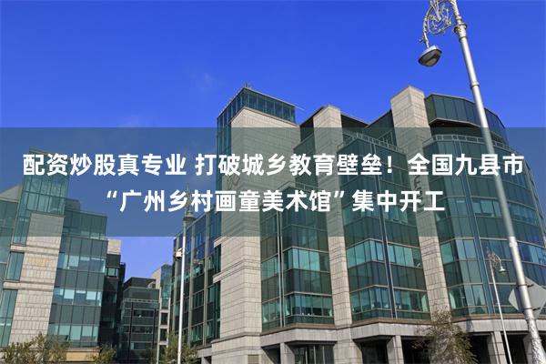 配资炒股真专业 打破城乡教育壁垒！全国九县市“广州乡村画童美术馆”集中开工