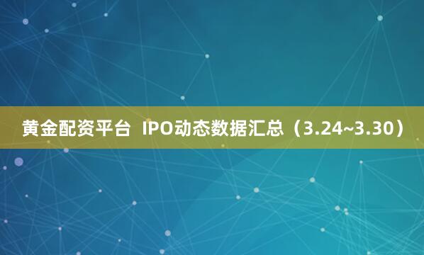 黄金配资平台  IPO动态数据汇总（3.24~3.30）