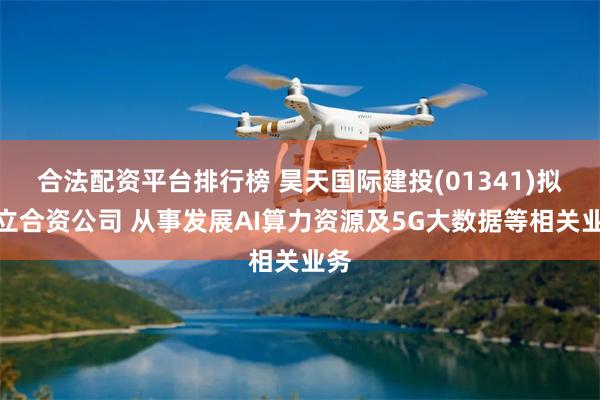 合法配资平台排行榜 昊天国际建投(01341)拟成立合资公司 从事发展AI算力资源及5G大数据等相关业务