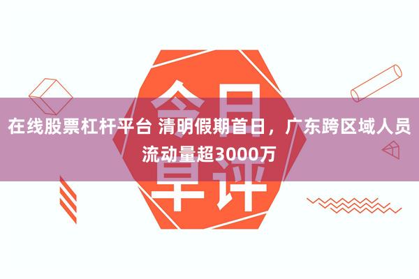 在线股票杠杆平台 清明假期首日，广东跨区域人员流动量超3000万