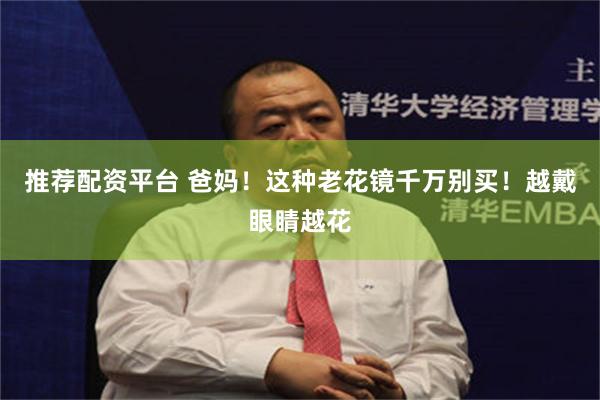 推荐配资平台 爸妈！这种老花镜千万别买！越戴眼睛越花