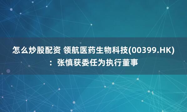 怎么炒股配资 领航医药生物科技(00399.HK)：张慎获委任为执行董事