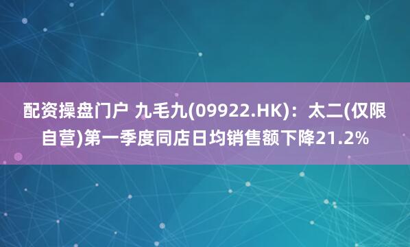 配资操盘门户 九毛九(09922.HK)：太二(仅限自营)第一季度同店日均销售额下降21.2%