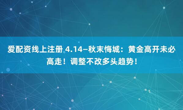 爱配资线上注册 4.14—秋末悔城：黄金高开未必高走！调整不改多头趋势！