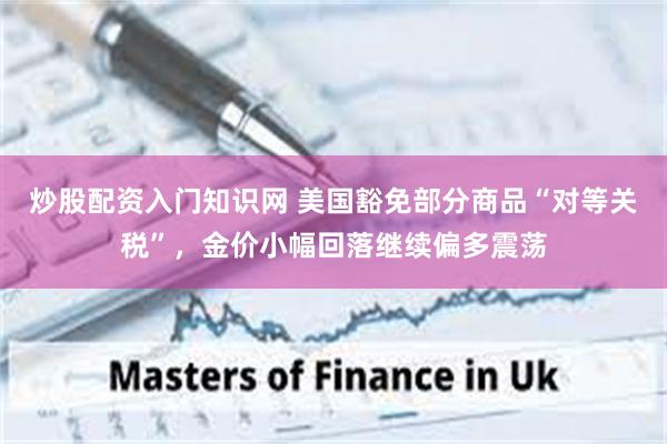 炒股配资入门知识网 美国豁免部分商品“对等关税”，金价小幅回落继续偏多震荡
