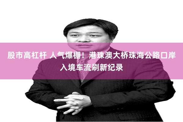 股市高杠杆 人气爆棚！港珠澳大桥珠海公路口岸入境车流刷新纪录