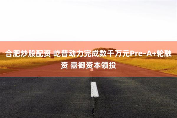 合肥炒股配资 屹普动力完成数千万元Pre-A+轮融资 嘉御资本领投