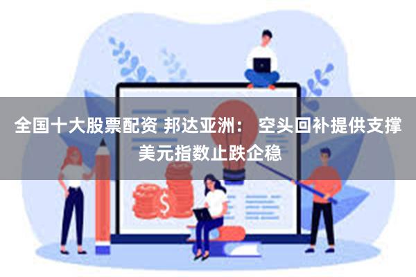 全国十大股票配资 邦达亚洲： 空头回补提供支撑 美元指数止跌企稳