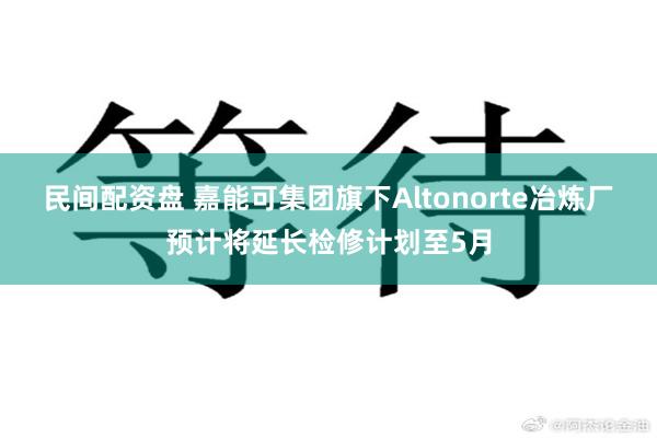 民间配资盘 嘉能可集团旗下Altonorte冶炼厂预计将延长检修计划至5月