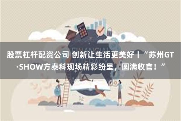 股票杠杆配资公司 创新让生活更美好丨“苏州GT·SHOW方泰科现场精彩纷呈，圆满收官！”