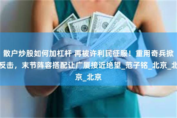 散户炒股如何加杠杆 再被许利民征服！重用奇兵掀起反击，末节阵容搭配让广厦接近绝望_范子铭_北京_北京