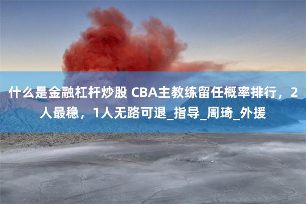 什么是金融杠杆炒股 CBA主教练留任概率排行，2人最稳，1人无路可退_指导_周琦_外援