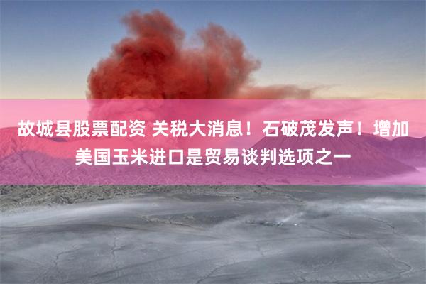故城县股票配资 关税大消息！石破茂发声！增加美国玉米进口是贸易谈判选项之一