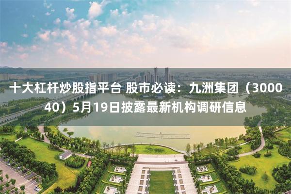 十大杠杆炒股指平台 股市必读：九洲集团（300040）5月19日披露最新机构调研信息