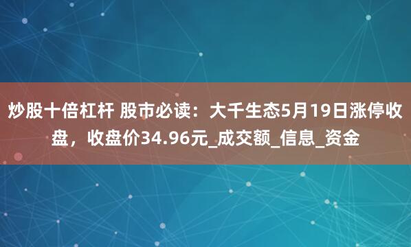 炒股十倍杠杆 股市必读：大千生态5月19日涨停收盘，收盘价34.96元_成交额_信息_资金