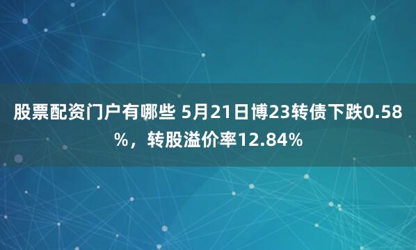 股票配资门户有哪些 5月21日博23转债下跌0.58%，转股溢价率12.84%