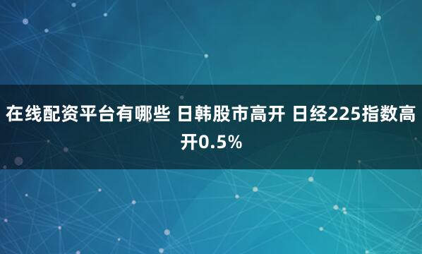 在线配资平台有哪些 日韩股市高开 日经225指数高开0.5%