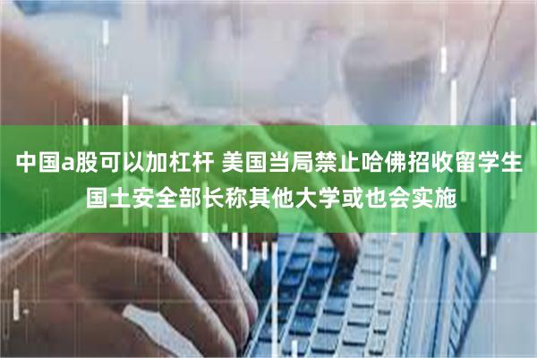 中国a股可以加杠杆 美国当局禁止哈佛招收留学生 国土安全部长称其他大学或也会实施
