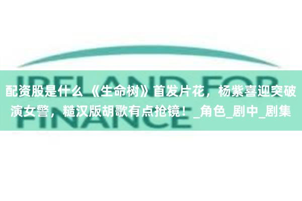配资股是什么 《生命树》首发片花，杨紫喜迎突破演女警，糙汉版胡歌有点抢镜！_角色_剧中_剧集