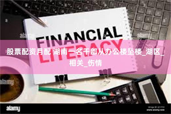 股票配资月配 湖南一名干部从办公楼坠楼_湖区_相关_伤情