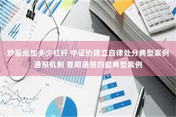 炒股能加多少杠杆 中证协建立自律处分典型案例通报机制 首期通报四起典型案例