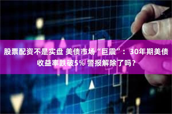 股票配资不是实盘 美债市场“巨震”：30年期美债收益率跌破5% 警报解除了吗？