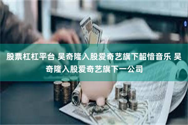 股票杠杠平台 吴奇隆入股爱奇艺旗下韶愔音乐 吴奇隆入股爱奇艺旗下一公司