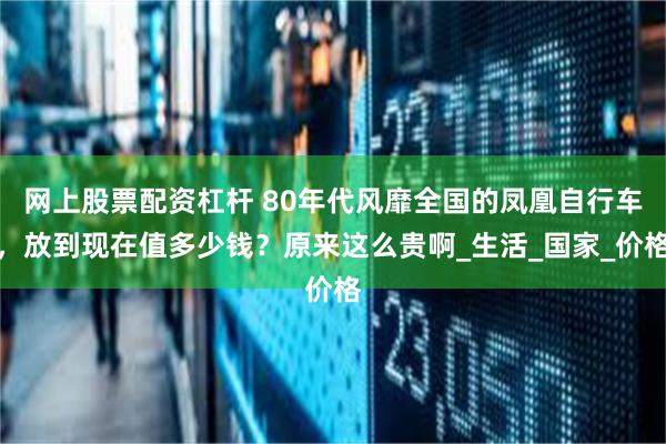 网上股票配资杠杆 80年代风靡全国的凤凰自行车，放到现在值多少钱？原来这么贵啊_生活_国家_价格