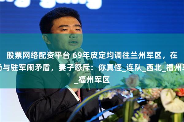 股票网络配资平台 69年皮定均调往兰州军区，在机场与驻军闹矛盾，妻子怒斥：你真怪_连队_西北_福州军区