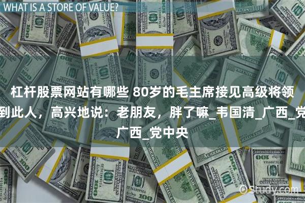 杠杆股票网站有哪些 80岁的毛主席接见高级将领，看到此人，高兴地说：老朋友，胖了嘛_韦国清_广西_党中央