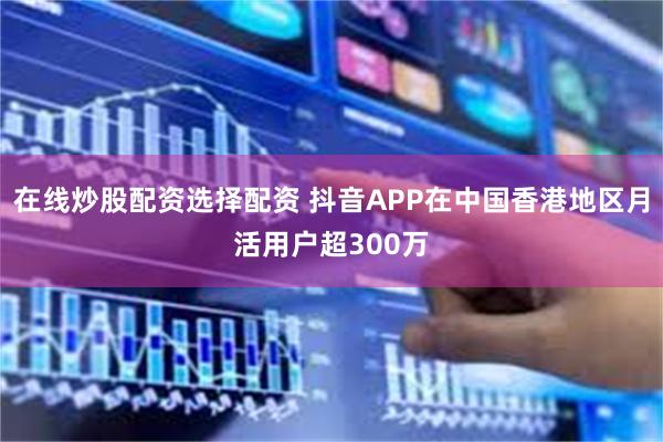 在线炒股配资选择配资 抖音APP在中国香港地区月活用户超300万