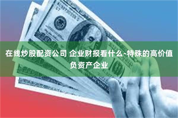 在线炒股配资公司 企业财报看什么-特殊的高价值负资产企业